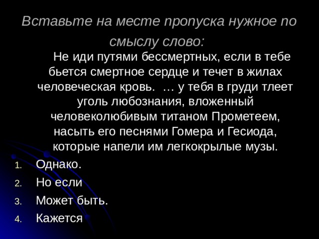 Вставьте на месте пропуска нужное по смыслу слово:   Не иди путями бессмертных, если в тебе бьется смертное сердце и течет в жилах человеческая кровь. … у тебя в груди тлеет уголь любознания, вложенный человеколюбивым титаном Прометеем, насыть его песнями Гомера и Гесиода, которые напели им легкокрылые музы. Однако. Но если Может быть. Кажется 