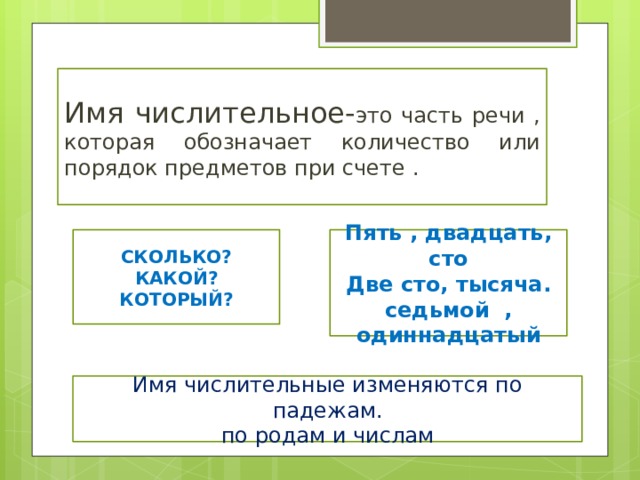 Имя числительное- это часть речи , которая обозначает количество или порядок предметов при счете . СКОЛЬКО? Пять , двадцать, сто КАКОЙ? Две сто, тысяча. КОТОРЫЙ? седьмой , одиннадцатый Имя числительные изменяются по падежам. по родам и числам 