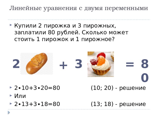 Линейные уравнения с двумя переменными   Купили 2 пирожка и 3 пирожных, заплатили 80 рублей. Сколько может стоить 1 пирожок и 1 пирожное? 2∙10+3∙20=80 (10; 20) - решение Или 2∙13+3∙18=80 (13; 18) - решение 2 3 80 = + 