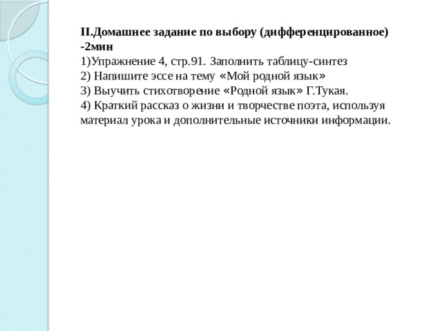 II.Домашнее задание по выбору (дифференцированное) -2мин 1)Упражнение 4, стр.91. Заполнить таблицу-синтез 2) Напишите эссе на тему « Мой родной язык » 3) Выучить стихотворение « Родной язык » Г.Тукая. 4) Краткий рассказ о жизни и творчестве поэта, используя материал урока и дополнительные источники информации.  