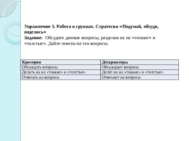 Упражнение 3. Работа в группах. Стратегия « Подумай, обсуди, поделись »  Задание: Обсудите данные вопросы, разделив их на « тонкие » и « толстые » . Дайте ответы на эти вопросы.   Критерии Обсуждать вопросы Дескрипторы Делить их на «тонкие» и «толстые» Обсуждают вопросы Делят их на «тонкие» и «толстые» Отвечать на вопросы Отвечают на вопросы 