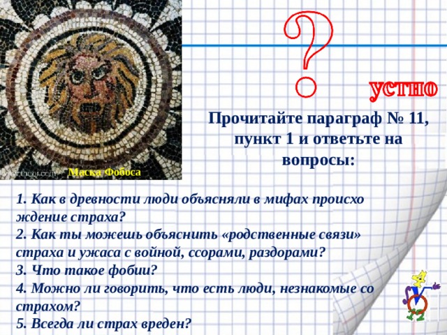 Прочитайте параграф № 11, пункт 1 и ответьте на вопросы: Маска Фобоса 1. Как в древности люди объясняли в мифах происхо­ждение страха? 2. Как ты можешь объяснить «родственные связи» страха и ужаса с войной, ссорами, раздорами? 3. Что такое фобии? 4. Можно ли говорить, что есть люди, незнакомые со страхом? 5. Всегда ли страх вреден? 