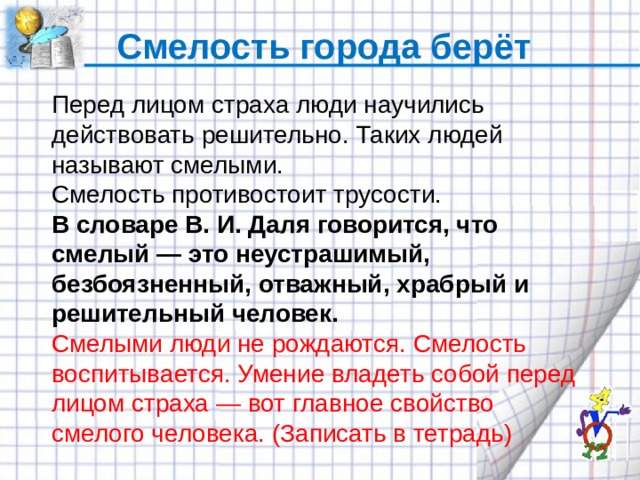 Смелость города берёт Перед лицом страха люди научились действовать решительно. Таких людей называют смелыми. Смелость противостоит трусости. В словаре В. И. Даля говорится, что смелый — это неустрашимый, безбоязненный, отважный, храбрый и решительный человек. Смелыми люди не рождаются. Смелость воспитывается. Умение владеть собой перед лицом страха — вот главное свойство смелого человека. (Записать в тетрадь) 