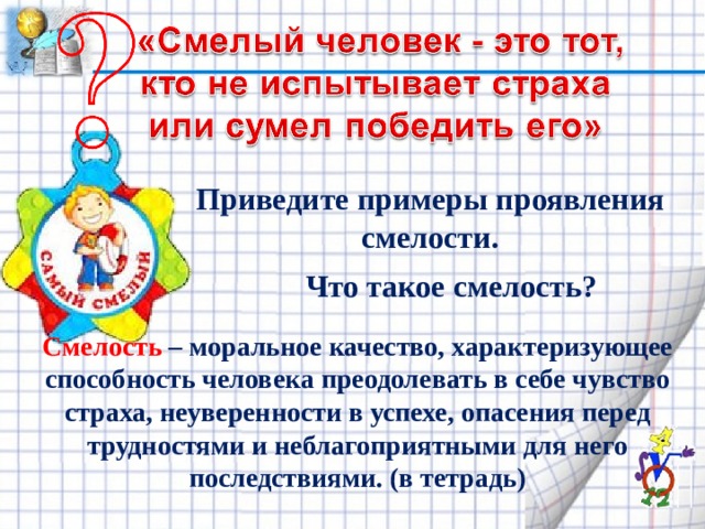 Приведите примеры проявления смелости. Что такое смелость? Смелость – моральное качество, характеризующее способность человека преодолевать в себе чувство страха, неуверенности в успехе, опасения перед трудностями и неблагоприятными для него последствиями. (в тетрадь) 