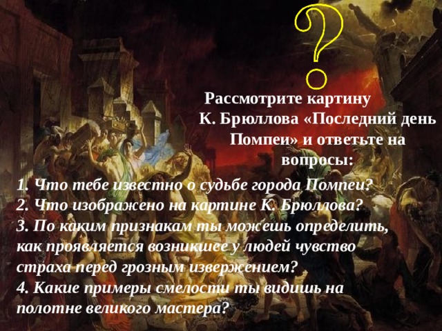 Рассмотрите картину К. Брюллова «Последний день Помпеи» и ответьте на вопросы: 1. Что тебе известно о судьбе города Помпеи? 2. Что изображено на картине К. Брюллова? 3. По каким признакам ты можешь определить, как проявляется возникшее у людей чувство страха перед грозным извержением? 4. Какие примеры смелости ты видишь на полотне великого мастера? 