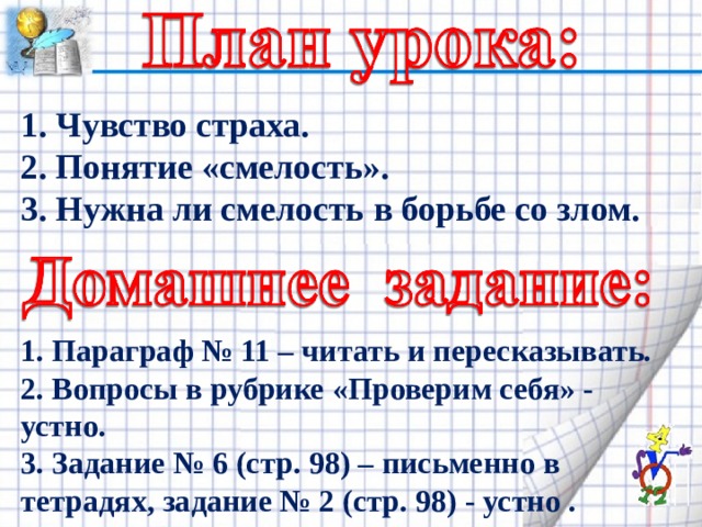 1. Чувство страха. 2. Понятие «смелость». 3. Нужна ли смелость в борьбе со злом. 1. Параграф № 11 – читать и пересказывать. 2. Вопросы в рубрике «Проверим себя» - устно. 3. Задание № 6 (стр. 98) – письменно в тетрадях, задание № 2 (стр. 98) - устно . 