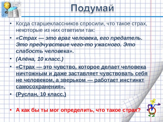 Когда старшеклассников спросили, что такое страх, некоторые из них ответили так: «Страх — это враг человека, его предатель. Это предчувствие чего-то ужасного. Это слабость человека». (Алёна, 10 класс.) «Страх — это чувство, которое делает человека ничтожным и даже заставляет чувствовать себя не человеком, а зверьком — работает инстинкт самосохранения». (Руслан, 10 класс.)  А как бы ты мог определить, что такое страх?  
