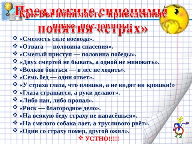 «Смелость силе воевода». «Отвага — половина спасения». «Смелый приступ — половина победы». «Двух смертей не бывать, а одной не миновать». «Волков бояться — в лес не ходить». «Семь бед — один ответ». «У страха глаза, что плошки, а не видят ни крошки!» «Глаза страшатся, а руки делают». «Либо пан, либо пропал». «Риск — благородное дело». «На всякую беду страху не напасёшься». «На смелого собака лает, а трусливого рвёт». «Один со страху помер, другой ожил». УСТНО!!!!! 
