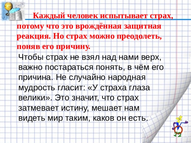   Каждый человек испытывает страх, потому что это врождённая защитная реакция. Но страх можно преодолеть, поняв его причину.   Чтобы страх не взял над нами верх, важно постараться понять, в чём его причина. Не случайно народная мудрость гласит: «У страха глаза велики». Это значит, что страх затмевает истину, мешает нам видеть мир таким, каков он есть. 