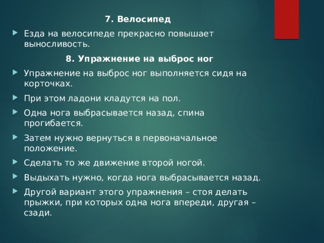 7. Велосипед Езда на велосипеде прекрасно повышает выносливость.  8. Упражнение на выброс ног Упражнение на выброс ног выполняется сидя на корточках. При этом ладони кладутся на пол. Одна нога выбрасывается назад, спина прогибается. Затем нужно вернуться в первоначальное положение. Сделать то же движение второй ногой. Выдыхать нужно, когда нога выбрасывается назад. Другой вариант этого упражнения – стоя делать прыжки, при которых одна нога впереди, другая – сзади. 