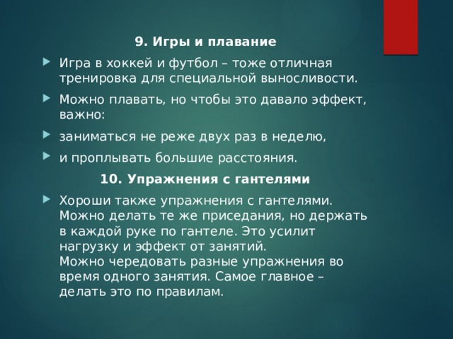 9. Игры и плавание Игра в хоккей и футбол – тоже отличная тренировка для специальной выносливости. Можно плавать, но чтобы это давало эффект, важно: заниматься не реже двух раз в неделю, и проплывать большие расстояния. 10. Упражнения с гантелями Хороши также упражнения с гантелями. Можно делать те же приседания, но держать в каждой руке по гантеле. Это усилит нагрузку и эффект от занятий.  Можно чередовать разные упражнения во время одного занятия. Самое главное – делать это по правилам. 