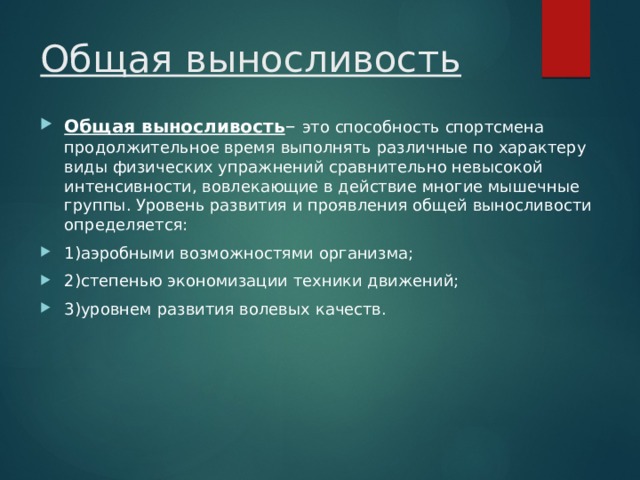 Общая выносливость  Общая выносливость – это способность спортсмена продолжительное время выполнять различные по характеру виды физических упражнений сравнительно невысокой интенсивности, вовлекающие в действие многие мышечные группы. Уровень развития и проявления общей выносливости определяется: 1)аэробными возможностями организма; 2)степенью экономизации техники движений; 3)уровнем развития волевых качеств. 
