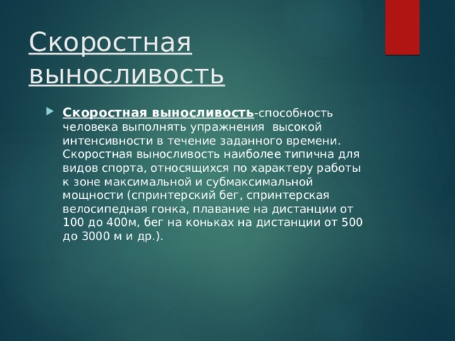 Скоростная выносливость Скоростная выносливость - способность  человека выполнять упражнения высокой интенсивности в течение заданного времени. Скоростная выносливость наиболее типична для видов спорта, относящихся по характеру работы к зоне максимальной и субмаксимальной мощности (спринтерский бег, спринтерская велосипедная гонка, плавание на дистанции от 100 до 400м, бег на коньках на дистанции от 500 до 3000 м и др.). 