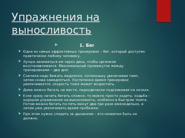 Упражнения на выносливость 1. Бег Одна из самых эффективных тренировок – бег, который доступен практически любому человеку. Лучше заниматься им через день, чтобы организм восстанавливался. Максимальный промежуток между тренировками – два дня. Сначала надо бежать медленно, потихоньку увеличивая темп, затем снова замедляться. Постепенно время тренировки увеличивается, скорость тоже может возрастать. Дома можно бегать на месте, периодически подскакивая на носках. Если сразу начать бегать сложно, то можно просто ходить: ходьба – хорошее упражнение на выносливость, особенно в быстром темпе. Потом можно бегать по пять минут два-три раза еженедельно, а затем уже увеличивать время пробежки. При этом нужно следить за дыханием – его нехватки быть не должно.  