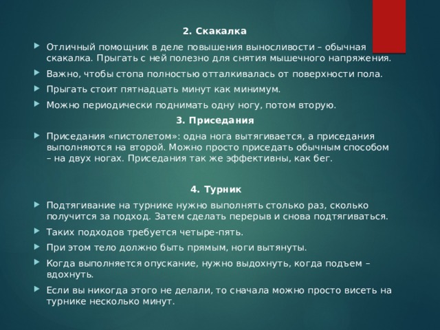 2. Скакалка Отличный помощник в деле повышения выносливости – обычная скакалка. Прыгать с ней полезно для снятия мышечного напряжения. Важно, чтобы стопа полностью отталкивалась от поверхности пола. Прыгать стоит пятнадцать минут как минимум. Можно периодически поднимать одну ногу, потом вторую. 3. Приседания Приседания «пистолетом»: одна нога вытягивается, а приседания выполняются на второй. Можно просто приседать обычным способом – на двух ногах. Приседания так же эффективны, как бег.   4. Турник Подтягивание на турнике нужно выполнять столько раз, сколько получится за подход. Затем сделать перерыв и снова подтягиваться. Таких подходов требуется четыре-пять. При этом тело должно быть прямым, ноги вытянуты. Когда выполняется опускание, нужно выдохнуть, когда подъем – вдохнуть. Если вы никогда этого не делали, то сначала можно просто висеть на турнике несколько минут. 