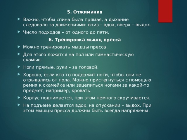 5. Отжимания Важно, чтобы спина была прямая, а дыхание следовало за движениями: вниз – вдох, вверх – выдох. Число подходов – от одного до пяти. 6. Тренировка мышц пресса Можно тренировать мышцы пресса. Для этого ложатся на пол или гимнастическую скамью. Ноги прямые, руки – за головой. Хорошо, если кто-то подержит ноги, чтобы они не отрывались от пола. Можно пристегнуться с помощью ремня к скамейке или зацепиться ногами за какой-то предмет, например, кровать. Корпус поднимается, при этом немного скручивается. На подъеме делается вдох, на опускании – выдох. При этом мышцы пресса должны быть всегда напряжены. 