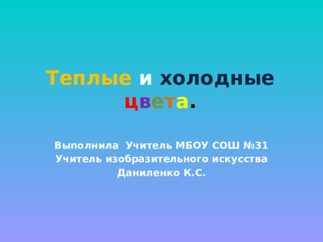 Теплые  и  холодные  ц в е т а . Выполнила Учитель МБОУ СОШ №31 Учитель изобразительного искусства Даниленко К.С. 