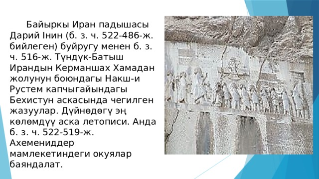  Байыркы Иран падышасы Дарий Інин (б. з. ч. 522-486-ж. бийлеген) буйругу менен б. з. ч. 516-ж. Түндүк-Батыш Ирандын Керманшах Хамадан жолунун боюндагы Накш-и Рустем капчыгайындагы Бехистун аскасында чегилген жазуулар. Дүйнөдөгү эң көлөмдүү аска летописи. Анда б. з. ч. 522-519-ж. Ахемениддер мамлекетиндеги окуялар баяндалат. 