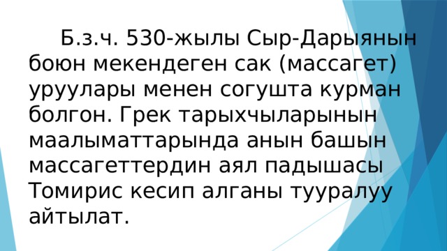  Б.з.ч. 530-жылы Сыр-Дарыянын боюн мекендеген сак (массагет) уруулары менен согушта курман болгон. Грек тарыхчыларынын маалыматтарында анын башын массагеттердин аял падышасы Томирис кесип алганы тууралуу айтылат. 