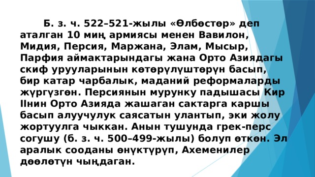 Б. з. ч. 522–521-жылы «Өлбөстөр» деп аталган 10 миң армиясы менен Вавилон, Мидия, Персия, Маржана, Элам, Мысыр, Парфия аймактарындагы жана Орто Азиядагы скиф урууларынын көтөрүлүштөрүн басып, бир катар чарбалык, маданий реформаларды жүргүзгөн. Персиянын мурунку падышасы Кир IIнин Орто Азияда жашаган сактарга каршы басып алуучулук саясатын улантып, эки жолу жортуулга чыккан. Анын тушунда грек-перс согушу (б. з. ч. 500–499-жылы) болуп өткөн. Эл аралык сооданы өнүктүрүп, Ахеменилер дөөлөтүн чыңдаган. 