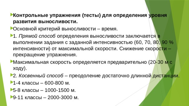 Контрольные упражнения (тесты) для определения уровня развития выносливости. Основной критерий выносливости – время. 1.  Прямой способ  определения выносливости заключается в выполнении задания с заданной интенсивностью (60, 70, 80, 90 % интенсивности) от максимальной скорости. Снижение скорости – прекращение упражнения. Максимальная скорость определяется предварительно (20-30 м с ходу). 2.  Косвенный способ  – преодоление достаточно длинной дистанции. 1-4 классы – 600-800 м. 5-8 классы – 1000-1500 м. 9-11 классы – 2000-3000 м. 