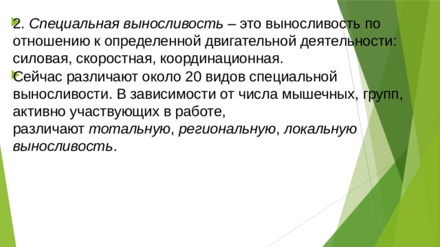2.  Специальная выносливость  – это выносливость по отношению к определенной двигательной деятельности: силовая, скоростная, координационная. Сейчас различают около 20 видов специальной выносливости. В зависимости от числа мышечных, групп, активно участвующих в работе, различают  тотальную ,  региональную ,  локальную выносливость . 