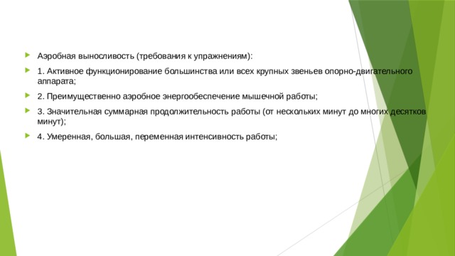 Аэробная выносливость (требования к упражнениям): 1. Активное функционирование большинства или всех крупных звеньев опорно-двигательного аппарата; 2. Преимущественно аэробное энергообеспечение мышечной работы; 3. Значительная суммарная продолжительность работы (от нескольких минут до многих десятков минут); 4. Умеренная, большая, переменная интенсивность работы; 