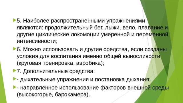 5. Наиболее распространенными упражнениями являются: продолжительный бег, лыжи, вело, плавание и другие циклические локомоции умеренной и переменной интенсивности; 6. Можно использовать и другие средства, если созданы условия для воспитания именно общей выносливости (круговая тренировка, аэробика); 7. Дополнительные средства: - дыхательные упражнения и постановка дыхания; - направленное использование факторов внешней среды (высокогорье, барокамера). 