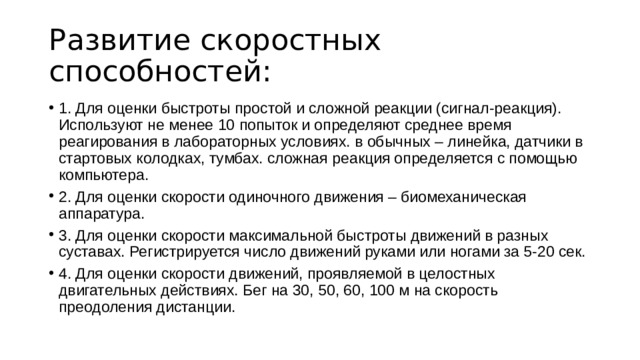 Развитие скоростных способностей: 1. Для оценки быстроты простой и сложной реакции (сигнал-реакция). Используют не менее 10 попыток и определяют среднее время реагирования в лабораторных условиях. в обычных – линейка, датчики в стартовых колодках, тумбах. сложная реакция определяется с помощью компьютера. 2. Для оценки скорости одиночного движения – биомеханическая аппаратура. 3. Для оценки скорости максимальной быстроты движений в разных суставах. Регистрируется число движений руками или ногами за 5-20 сек. 4. Для оценки скорости движений, проявляемой в целостных двигательных действиях. Бег на 30, 50, 60, 100 м на скорость преодоления дистанции. 