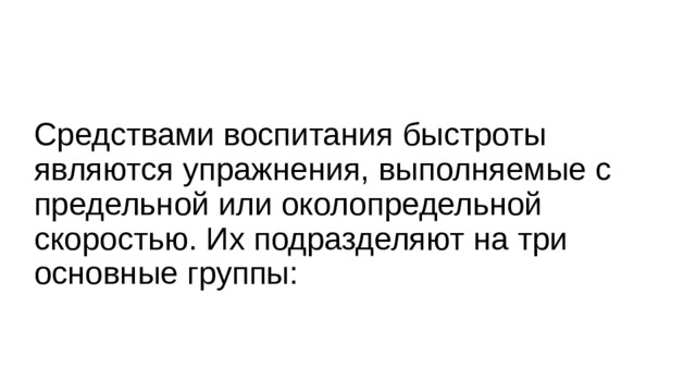 Средствами воспитания быстроты являются упражнения, выполняемые с предельной или околопредельной скоростью. Их подразделяют на три основные группы: 