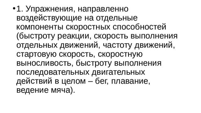 1. Упражнения, направленно воздействующие на отдельные компоненты скоростных способностей (быстроту реакции, скорость выполнения отдельных движений, частоту движений, стартовую скорость, скоростную выносливость, быстроту выполнения последовательных двигательных действий в целом – бег, плавание, ведение мяча). 