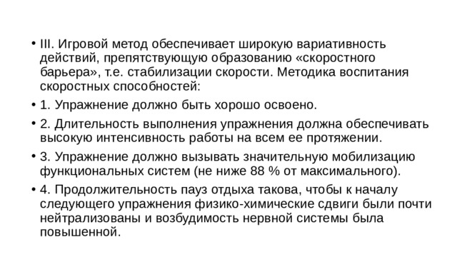 III. Игровой метод обеспечивает широкую вариативность действий, препятствующую образованию «скоростного барьера», т.е. стабилизации скорости. Методика воспитания скоростных способностей: 1. Упражнение должно быть хорошо освоено. 2. Длительность выполнения упражнения должна обеспечивать высокую интенсивность работы на всем ее протяжении. 3. Упражнение должно вызывать значительную мобилизацию функциональных систем (не ниже 88 % от максимального). 4. Продолжительность пауз отдыха такова, чтобы к началу следующего упражнения физико-химические сдвиги были почти нейтрализованы и возбудимость нервной системы была повышенной. 