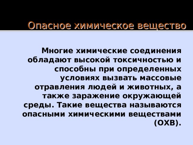 Опасное химическое вещество Многие химические соединения обладают высокой токсичностью и способны при определенных условиях вызвать массовые отравления людей и животных, а также заражение окружающей среды. Такие вещества называются опасными химическими веществами (ОХВ). 