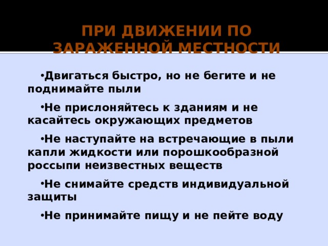 Действия после выхода из зоны химического заражения При подозрении на поражение АХОВ исключите любые физические нагрузки, примите обильное питье (молоко, чай) и немедленно обратитесь к врачу. Вход в здания разрешается только после контрольной проверки содержания в них АХОВ. Если Вы попали под непосредственное воздействие АХОВ, то при первой возможности примите душ. Зараженную одежду постирайте, а при невозможности стирки – выбросите. Проведите тщательную влажную уборку помещения. Воздержитесь от употребления водопроводной (колодезной) воды, фруктов и овощей из огорода, мяса скота и птицы, забитых после аварии, до официального заключения об их безопасности. 