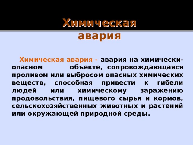 Химическая авария Химическая авария - авария на химически-опасном объекте, сопровождающаяся проливом или выбросом опасных химических веществ, способная привести к гибели людей или химическому заражению продовольствия, пищевого сырья и кормов, сельскохозяйственных животных и растений или окружающей природной среды. 