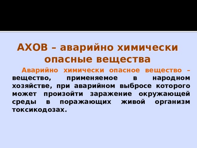 АХОВ – аварийно химически опасные вещества Аварийно химически опасное вещество – вещество, применяемое в народном хозяйстве, при аварийном выбросе которого может произойти заражение окружающей среды в поражающих живой организм токсикодозах.    