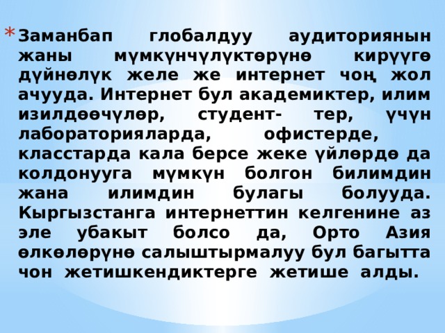 Заманбап глобалдуу аудиториянын жаны мүмкүнчүлүктөрүнө кирүүгө дүйнөлүк желе же интернет чоң жол ачууда. Интернет бул академиктер, илим изилдөөчүлөр, студент- тер, үчүн лабораторияларда, офистерде,  класстарда кала берсе жеке үйлөрдө да колдонууга мүмкүн болгон билимдин жана илимдин булагы болууда. Кыргызстанга интернеттин келгенине аз эле убакыт болсо да, Орто Азия өлкөлөрүнө салыштырмалуу бул багытта чон жетишкендиктерге жетише алды.   Дайте краткий обзор презентации. Опишите главную суть презентации и обоснуйте ее важность. Представьте каждую из основных тем. Чтобы предоставить слушателям ориентир, можно можете повторять этот обзорный слайд в ходе презентации, выделяя тему, которая будет обсуждаться далее.  