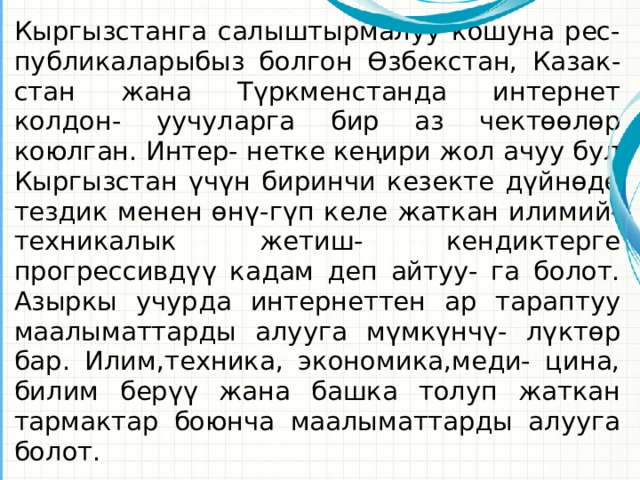 Кыргызстанга салыштырмалуу кошуна рес- публикаларыбыз болгон Өзбекстан, Казак- стан жана Түркменстанда интернет колдон- уучуларга бир аз чектөөлөр коюлган. Интер- нетке кеңири жол ачуу бул Кыргызстан үчүн биринчи кезекте дүйнөдө тездик менен өнү-гүп келе жаткан илимий-техникалык жетиш- кендиктерге прогрессивдүү кадам деп айтуу- га болот. Азыркы учурда интернеттен ар тараптуу маалыматтарды алууга мүмкүнчү- лүктөр бар. Илим,техника, экономика,меди- цина, билим берүү жана башка толуп жаткан тармактар боюнча маалыматтарды алууга болот. Это другой параметр для обзорных слайдов, использующих переходы.  
