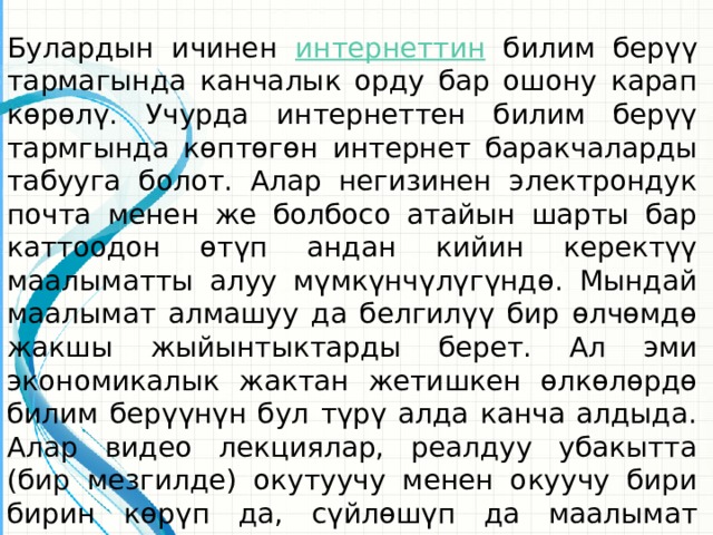 Булардын ичинен интернеттин  билим берүү тармагында канчалык орду бар ошону карап көрөлү. Учурда интернеттен билим берүү тармгында көптөгөн интернет баракчаларды табууга болот. Алар негизинен электрондук почта менен же болбосо атайын шарты бар каттоодон өтүп андан кийин керектүү маалыматты алуу мүмкүнчүлүгүндө. Мындай маалымат алмашуу да белгилүү бир өлчөмдө жакшы жыйынтыктарды берет. Ал эми экономикалык жактан жетишкен өлкөлөрдө билим берүүнүн бул түрү алда канча алдыда. Алар видео лекциялар, реалдуу убакытта (бир мезгилде) окутуучу менен окуучу бири бирин көрүп да, сүйлөшүп да маалымат алмаша алышат.  