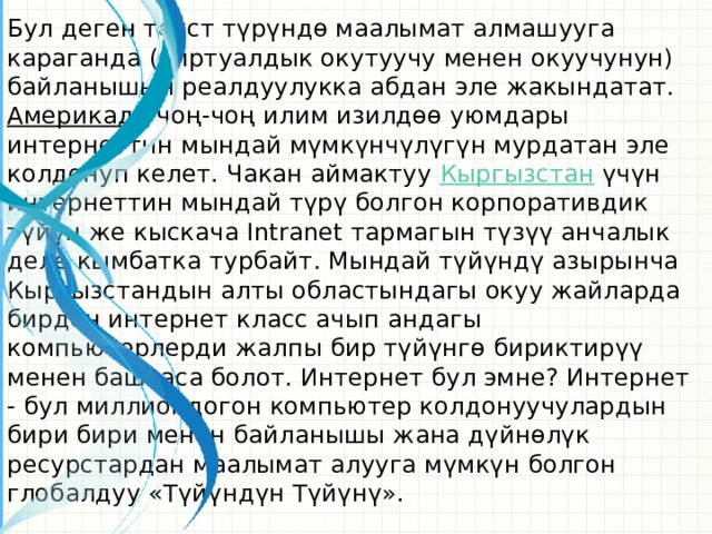 Бул деген текст түрүндө маалымат алмашууга караганда (виртуалдык окутуучу менен окуучунун) байланышын реалдуулукка абдан эле жакындатат. Америкада чоң-чоң илим изилдөө уюмдары интернеттин мындай мүмкүнчүлүгүн мурдатан эле колдонуп келет. Чакан аймактуу Кыргызстан үчүн интернеттин мындай түрү болгон корпоративдик түйүн же кыскача Intranet тармагын түзүү анчалык деле кымбатка турбайт. Мындай түйүндү азырынча Кыргызстандын алты областындагы окуу жайларда бирден интернет класс ачып андагы компьютерлерди жалпы бир түйүнгө бириктирүү менен баштаса болот. Интернет бул эмне? Интернет - бул миллиондогон компьютер колдонуучулардын бири бири менен байланышы жана дүйнөлүк ресурстардан маалымат алууга мүмкүн болгон глобалдуу «Түйүндүн Түйүнү».  