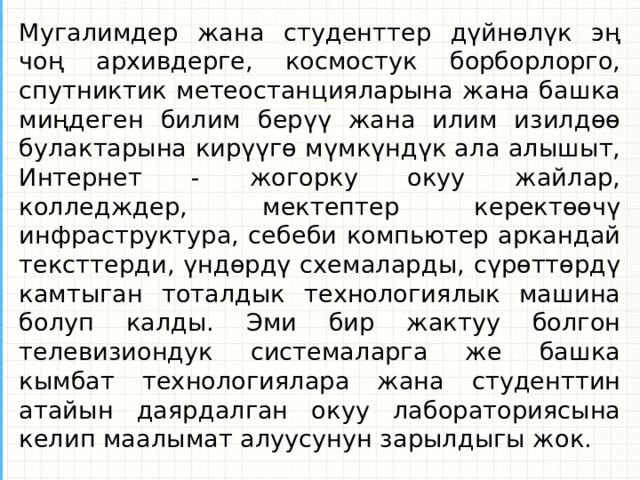 Мугалимдер жана студенттер дүйнөлүк эң чоң архивдерге, космостук борборлорго, спутниктик метеостанцияларына жана башка миңдеген билим берүү жана илим изилдөө булактарына кирүүгө мүмкүндүк ала алышыт, Интернет - жогорку окуу жайлар, колледждер, мектептер керектөөчү инфраструктура, себеби компьютер аркандай тексттерди, үндөрдү схемаларды, сүрөттөрдү камтыган тоталдык технологиялык машина болуп калды. Эми бир жактуу болгон телевизиондук системаларга же башка кымбат технологиялара жана студенттин атайын даярдалган окуу лабораториясына келип маалымат алуусунун зарылдыгы жок.  
