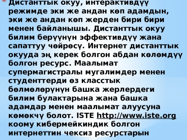Дистанттык окуу, интерактивдүү режимде эки же андан көп адамдын, эки же андан көп жерден бири бири менен байланышы. Дистанттык окуу билим берүүнүн эффективдүү жана сапаттуу чөйрөсү. Интернет дистанттык окууда эң керек болгон абдан көлөмдүү болгон ресурс. Маалымат супермагистралы мугалимдер менен студенттерди өз класстык бөлмөлөрүнүн башка жерлердеги билим булактарына жана башка адамдар менен маалымат алуусуна көмөкчү болот. ISTE http://www.iste.org коому кибермейкиндик болгон интернеттин чексиз ресурстарын мугалимдер менен студенттер үчүн керектүү китептердин тизмесин чогултту. Бул түйүн жер шарынын окуучуларын бириктирет.   Это другой параметр для обзорного слайда. 