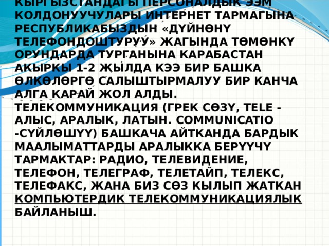 Компьютердик телекоммуникациялар күндөн күнгө өнүгүп жашообуздун бардык тармактарына кирүүдө. Кыргызстандагы персоналдык ЭЭМ колдонуучулары интернет тармагына республикабыздын «дүйнөнү телефондоштуруу» жагында төмөнкү орундарда турганына карабастан акыркы 1-2 жылда кээ бир башка өлкөлөргө салыштырмалуу бир канча алга карай жол алды. Телекоммуникация (грек сөзү, tele - алыс, аралык, латын. communicatio -сүйлөшүү) башкача айтканда бардык маалыматтарды аралыкка берүүчү тармактар: радио, телевидение, телефон, телеграф, телетайп, телекс, телефакс, жана биз сөз кылып жаткан компьютердик телекоммуникациялык байланыш.      Используйте заголовки разделов для каждой из тем, чтобы переход был понятен для аудитории.  