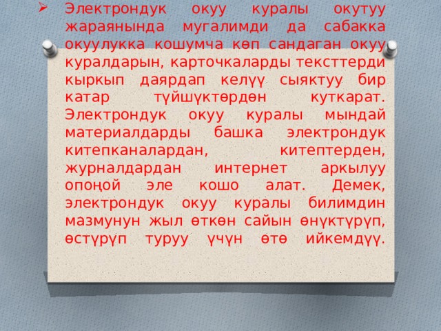 Электрондук окуу куралы окутуу жараянында мугалимди да сабакка окуулукка кошумча көп сандаган окуу куралдарын, карточкаларды тексттерди кыркып даярдап келүү сыяктуу бир катар түйшүктөрдөн куткарат. Электрондук окуу куралы мындай материалдарды башка электрондук китепканалардан, китептерден, журналдардан интернет аркылуу опоңой эле кошо алат. Демек, электрондук окуу куралы билимдин мазмунун жыл өткөн сайын өнүктүрүп, өстүрүп туруу үчүн өтө ийкемдүү.    