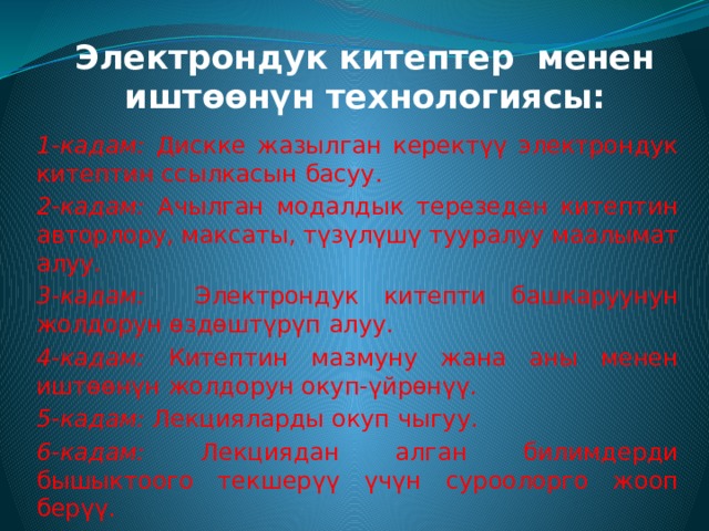 Электрондук китептер менен иштөөнүн технологиясы: 1-кадам: Дискке жазылган керектүү электрондук китептин ссылкасын басуу. 2-кадам: Ачылган модалдык терезеден китептин авторлору, максаты, түзүлүшү тууралуу маалымат алуу. 3-кадам: Электрондук китепти башкаруунун жолдорун өздөштүрүп алуу. 4-кадам: Китептин мазмуну жана аны менен иштөөнүн жолдорун окуп-үйрөнүү. 5-кадам: Лекцияларды окуп чыгуу. 6-кадам: Лекциядан алган билимдерди бышыктоого текшерүү үчүн суроолорго жооп берүү.   7-кадам: Көнүгүү жана тапшырмаларды аткарып машыгуу. 