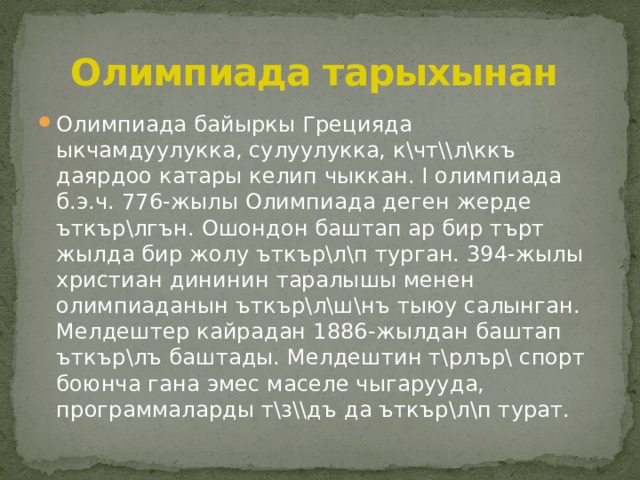  Олимпиада тарыхынан Олимпиада байыркы Грецияда ыкчамдуулукка, сулуулукка, к\чт\\л\ккъ даярдоо катары келип чыккан. I олимпиада б.э.ч. 776-жылы Олимпиада деген жерде ъткър\лгън. Ошондон баштап ар бир търт жылда бир жолу ъткър\л\п турган. 394-жылы христиан дининин таралышы менен олимпиаданын ъткър\л\ш\нъ тыюу салынган. Мелдештер кайрадан 1886-жылдан баштап ъткър\лъ баштады. Мелдештин т\рлър\ спорт боюнча гана эмес маселе чыгарууда, программаларды т\з\\дъ да ъткър\л\п турат. 