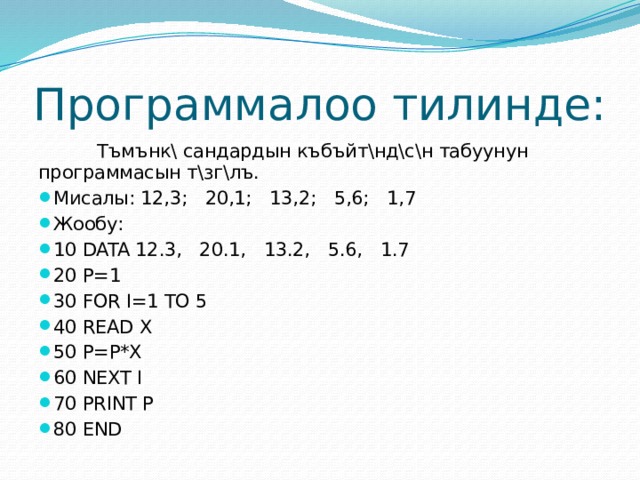 Программалоо тилинде:  Тъмънк\ сандардын къбъйт\нд\с\н табуунун программасын т\зг\лъ. Мисалы: 12,3; 20,1; 13,2; 5,6; 1,7 Жообу: 10 DATA 12.3, 20.1, 13.2, 5.6, 1.7 20 P=1  30 FOR I=1 TO 5 40 READ X 50 P=P*X 60 NEXT I 70 PRINT P 80 END 