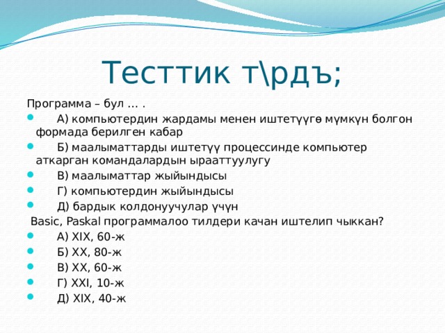 Тесттик т\рдъ; Программа – бул … .  А) компьютердин жардамы менен иштетүүгө мүмкүн болгон формада берилген кабар  Б) маалыматтарды иштетүү процессинде компьютер аткарган командалардын ырааттуулугу  В) маалыматтар жыйындысы  Г) компьютердин жыйындысы  Д) бардык колдонуучулар үчүн  Basic, Paskal программалоо тилдери качан иштелип чыккан?  А) XIX, 60-ж  Б) XX, 80-ж  В) XX, 60-ж  Г) XXI, 10-ж  Д) XIX, 40-ж 