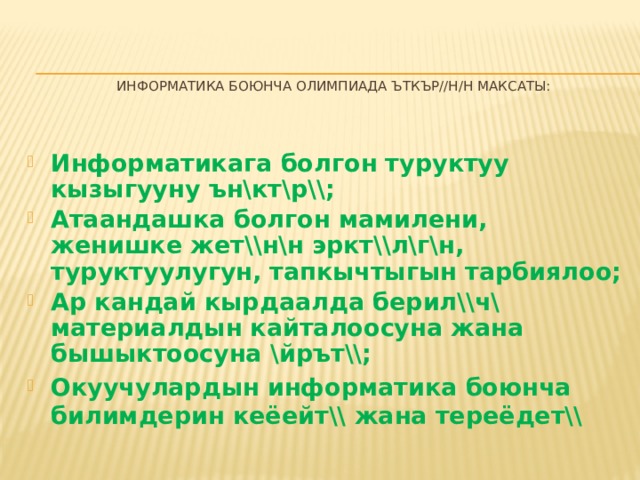  информатика боюнча Олимпиада ъткър//н/н максаты:    Информатикага болгон туруктуу кызыгууну ън\кт\р\\; Атаандашка болгон мамилени, женишке жет\\н\н эркт\\л\г\н, туруктуулугун, тапкычтыгын тарбиялоо; Ар кандай кырдаалда берил\\ч\ материалдын кайталоосуна жана бышыктоосуна \йрът\\; Окуучулардын информатика боюнча билимдерин кеёейт\\ жана тереёдет\\ 