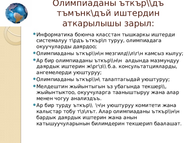 Олимпиаданы ъткър\\дъ тъмънк\дъй иштердин аткарылышы зарыл:   Информатика боюнча класстан тышкаркы иштерди системалуу т\рдъ ъткър\п туруу, олимпиадага окуучуларды даярдоо; Олимпиаданы ъткър\\н\н мезгилд\\л\г\н камсыз кылуу; Ар бир олимпиаданы ъткър\\н\н алдында мазмундуу даярдык иштерин ж\рг\з\\ б.а. консультатцияларды, ангемелерди уюштуруу; Олимпиаданы ъткър\\н\ талаптагыдай уюштуруу; Мелдештин жыйынтыгын ъз убагында текшер\\, жыйынтыктоо, окуучуларга тааныштыруу жана алар менен чогуу анализдъъ. Ар бир турду ъткър\\ \ч\н уюштуруу комитети жана калыстар тобу т\з\лът. Алар олимпиаданы ъткър\\н\н бардык даярдык иштерин жана анын катышуучуларынын билимдерин текшерип баалашат. 